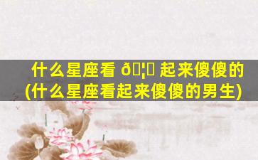什么星座看 🦁 起来傻傻的(什么星座看起来傻傻的男生)